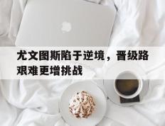 开云体育app-尤文图斯陷于逆境，晋级路艰难更增挑战的简单介绍