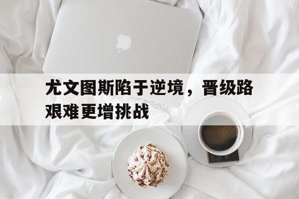 开云体育app-尤文图斯陷于逆境，晋级路艰难更增挑战的简单介绍